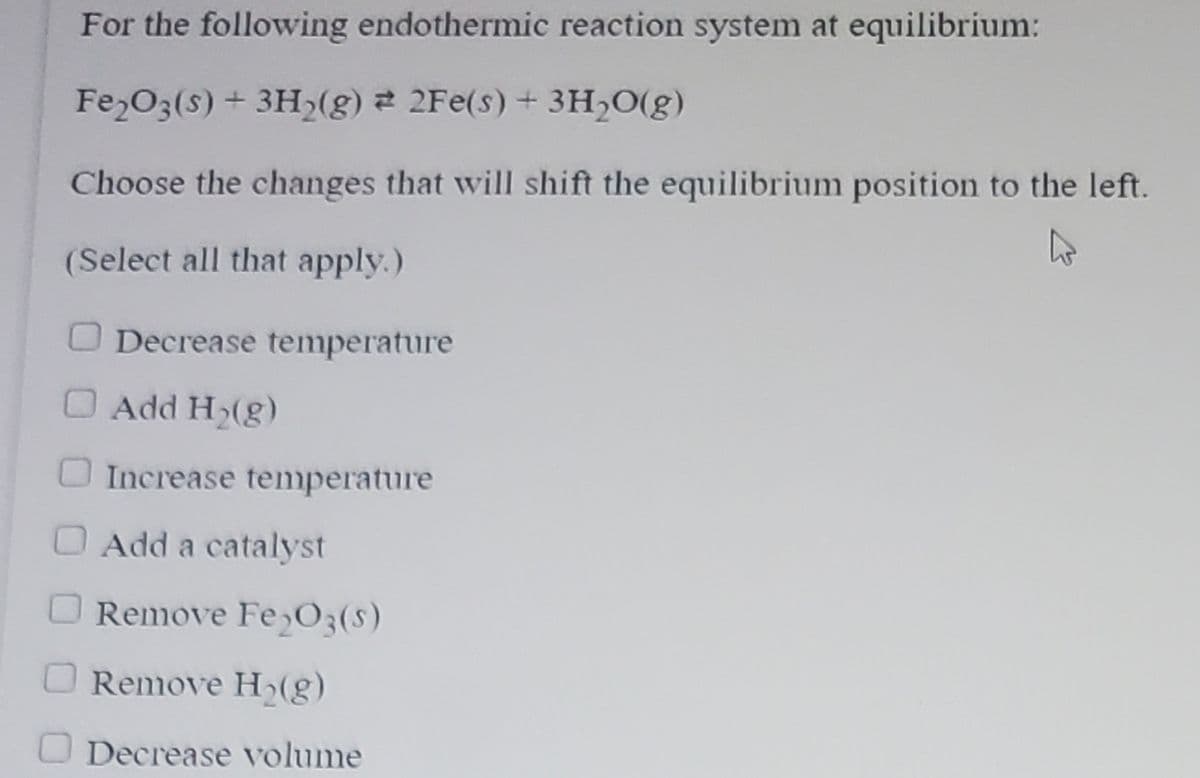 ### Understanding Shifts in Equilibrium for Endothermic Reactions

#### For the following endothermic reaction system at equilibrium:

\[ \text{Fe}_2\text{O}_3 (s) + 3\text{H}_2 (g) \rightleftharpoons 2\text{Fe} (s) + 3\text{H}_2\text{O} (g) \]

#### Choose the changes that will shift the equilibrium position to the left.

(Select all that apply.)

- [ ] Decrease temperature
- [ ] Add \(\text{H}_2 (g)\)
- [ ] Increase temperature
- [ ] Add a catalyst
- [ ] Remove \(\text{Fe}_2\text{O}_3 (s)\)
- [ ] Remove \(\text{H}_2 (g)\)
- [ ] Decrease volume

#### Explanation of the Impact of Changes on Equilibrium:

1. **Decrease Temperature**: In an endothermic reaction, decreasing the temperature shifts the equilibrium to the left as the system will try to produce more heat.

2. **Add \(\text{H}_2 (g)\)**: Adding more of the reactant \(\text{H}_2\) would shift the equilibrium to the right to consume the extra reactant, not to the left.

3. **Increase Temperature**: Increasing the temperature shifts the equilibrium to the right in endothermic reactions, as the system absorbs the additional heat.

4. **Add a Catalyst**: Adding a catalyst does not shift the position of equilibrium; it only speeds up the rate at which equilibrium is reached.

5. **Remove \(\text{Fe}_2\text{O}_3 (s)\)**: Removing a reactant shifts the equilibrium to the left to produce more of the reactant.

6. **Remove \(\text{H}_2 (g)\)**: Removing \(\text{H}_2\) would shift the equilibrium position to the left to create more \(\text{H}_2\).

7. **Decrease Volume**: Decreasing the volume increases the pressure. Since there are equal numbers of moles of gas on both sides (3 moles \(\text{H}_2\) on the reactant side and 3 moles \(\text{H}_2\text{O}\) on the product side), this change will