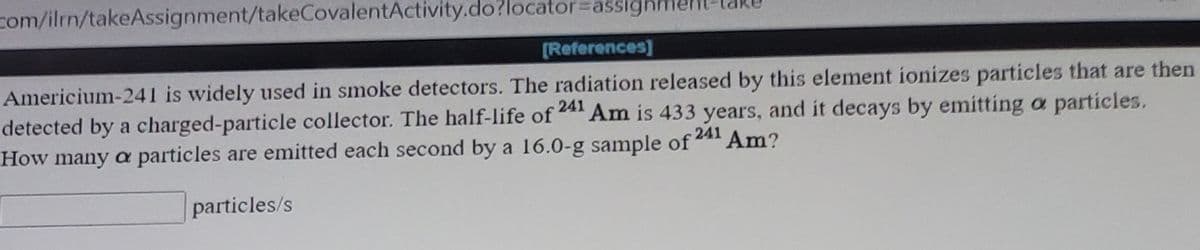 **Americium-241 in Smoke Detectors**

Americium-241 is widely used in smoke detectors. The radiation released by this element ionizes particles that are then detected by a charged-particle collector. The half-life of ^241Am is 433 years, and it decays by emitting α particles.

**Problem Statement:**
How many α particles are emitted each second by a 16.0-g sample of ^241Am?

**Solution Box:**
The blank box is intended for users to input their calculated value in particles per second (particles/s).