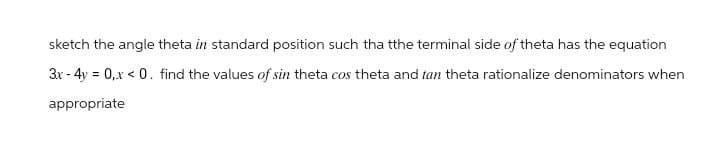 sketch the angle theta in standard position such tha tthe terminal side of theta has the equation
3x-4y=0,x <0. find the values of sin theta cos theta and tan theta rationalize denominators when
appropriate