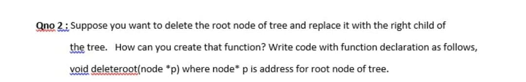 Qno 2: Suppose you want to delete the root node of tree and replace it with the right child of
the tree. How can you create that function? Write code with function declaration as follows,
void deleteroot(node *p) where node* p is address for root node of tree.
