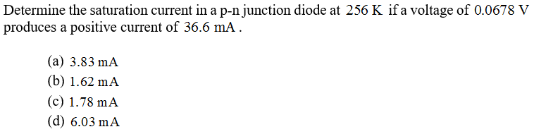 Determine the saturation current in a p-n junction diode at 256 K if a voltage of 0.0678 V
produces a positive current of 36.6 mA .
(a) 3.83 mA
(b) 1.62 mA
(c) 1.78 mA
(d) 6.03 mA
