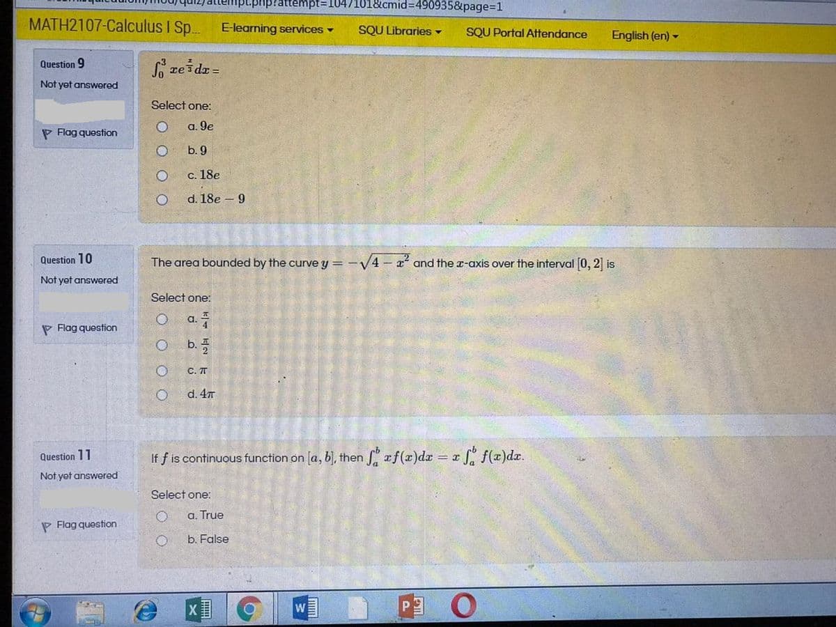 hp?attempt3D104/101&cmid=490935&page=D1
MATH2107-Calculus I Sp...
E-learning services -
SQU Libraries -
SQU Portal Attendance
English (en) -
i zei da =
Question 9
Not yet answered
Select one:
a. 9e
P Flag question
b. 9
c. 18e
d. 18e – 9
Question 10
The area bounded by the curve y = -V4 - x and the x-axis over the interval (0, 2] is
Not yet answered
Select one:
a.
P Flag question
b.
С.
d. 47
Question 11
If f is continuous function on [a, b), then af(x)dx = x f" f(x)dx.
Not yet answered
Select one:
a. True
P Flag question
b. False
W
