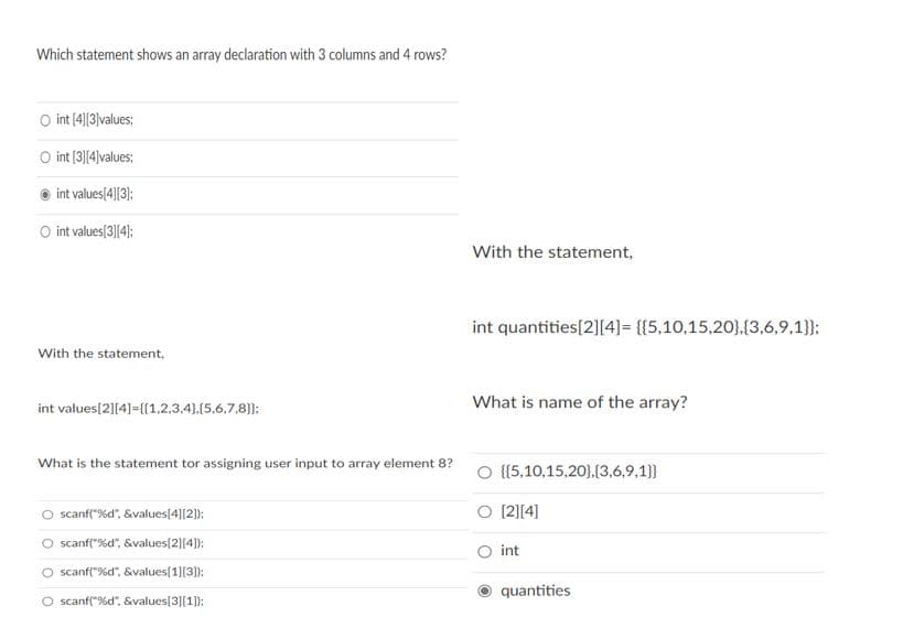 Which statement shows an array declaration with 3 columns and 4 rows?
O int (4]|3|values;
O int (3||4)values;
int values[4][3);
O int values[3][4);
With the statement,
int quantities[2][4]= {{5,10,15,20},{3,6,9,1}};
With the statement,
What is name of the array?
int values[2][4]={{1,2,3,4).(5,6.7,8):
What is the statement tor assigning user input to array element 8?
O {{5,10,15,20}.{(3,6,9,1}}
O scanf("%d", &values[4][2):
[2][4]
O scanf("%d", &values[2][4));
int
O scanf("%d". &values[1][3]):
quantities
O scanf("%d". &values[3][1]):
