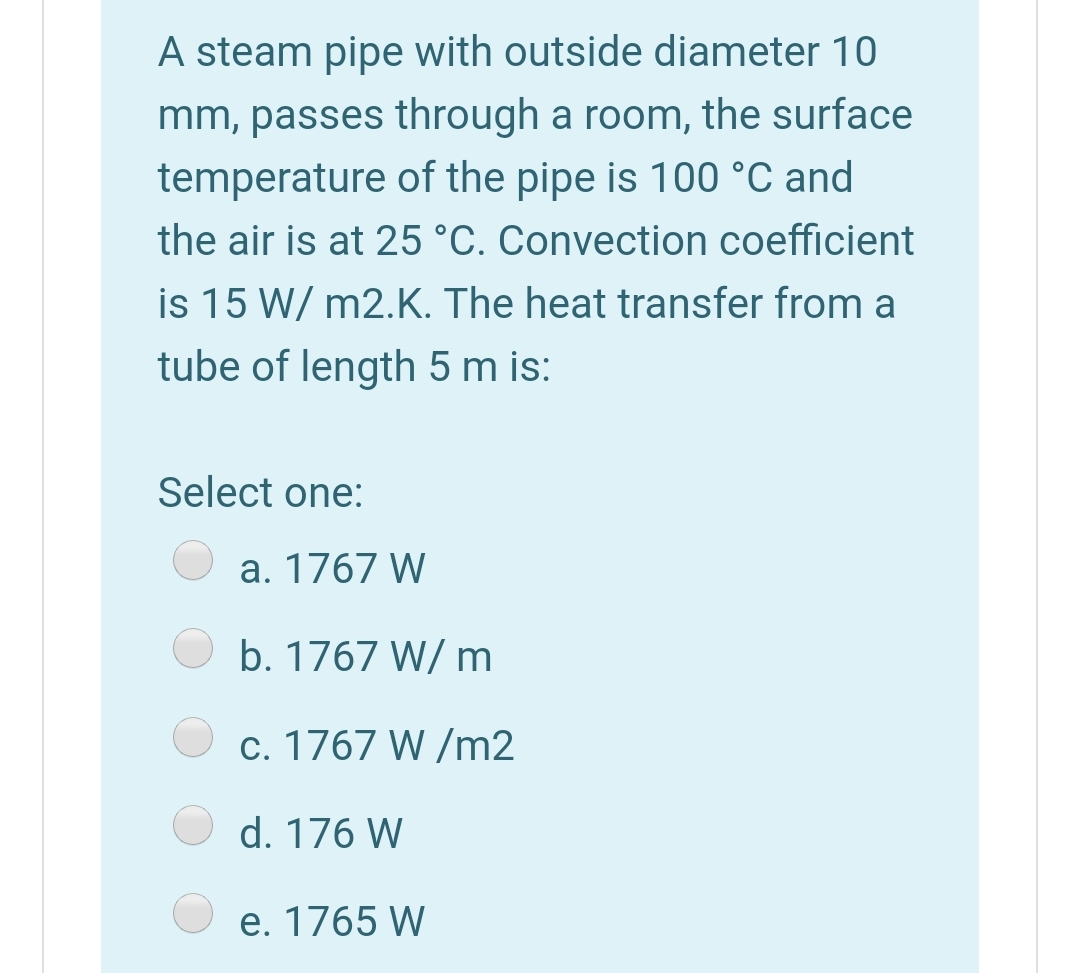 A steam pipe with outside diameter 10
mm, passes through a room, the surface
temperature of the pipe is 100 °C and
the air is at 25 °C. Convection coefficient
is 15 W/ m2.K. The heat transfer from a
tube of length 5 m is:
Select one:
a. 1767 W
b. 1767 W/ m
c. 1767 W /m2
d. 176 W
e. 1765 W
