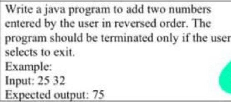 Write a java program to add two numbers
entered by the user in reversed order. The
program should be terminated only if the user
selects to exit.
Example:
Input: 25 32
Expected output: 75
