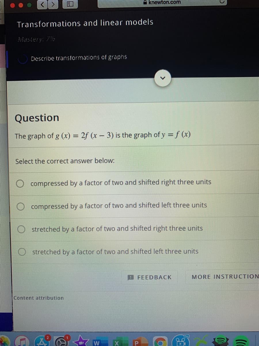 口
A knewton.com
Transformations and linear models
Mastery: 7%
Describe transformations of graphs
Question
The graph of g (x) = 2f (x- 3) is the graph of y = f (x)
Select the correct answer below:
compressed by a factor of two and shifted right three units
compressed by a factor of two and shifted left three units
stretched by a factor of two and shifted right three units
O stretched by a factor of two and shifted left three units
E FEEDBACK
MORE INSTRUCTION
Content attribution
P
