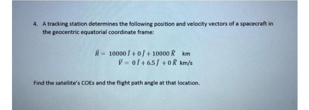 4. A tracking station determines the following position and velocity vectors of a spacecraft in
the geocentric equatorial coordinate frame:
R = 10000 Î + o/+ 10000 R km
V = of+ 6.5/ +OR km/s
%3D
Find the satellite's COES and the flight path angle at that location.
