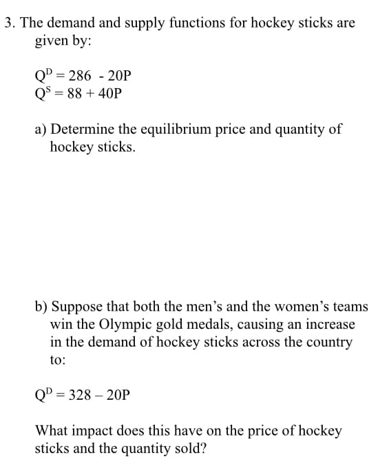 3. The demand and supply functions for hockey sticks are
given by:
QD = 286 - 20P
Q$ = 88 + 40P
a) Determine the equilibrium price and quantity of
hockey sticks.
b) Suppose that both the men's and the women's teams
win the Olympic gold medals, causing an increase
in the demand of hockey sticks across the country
to:
QD = 328 – 20P
What impact does this have on the price of hockey
sticks and the quantity sold?
