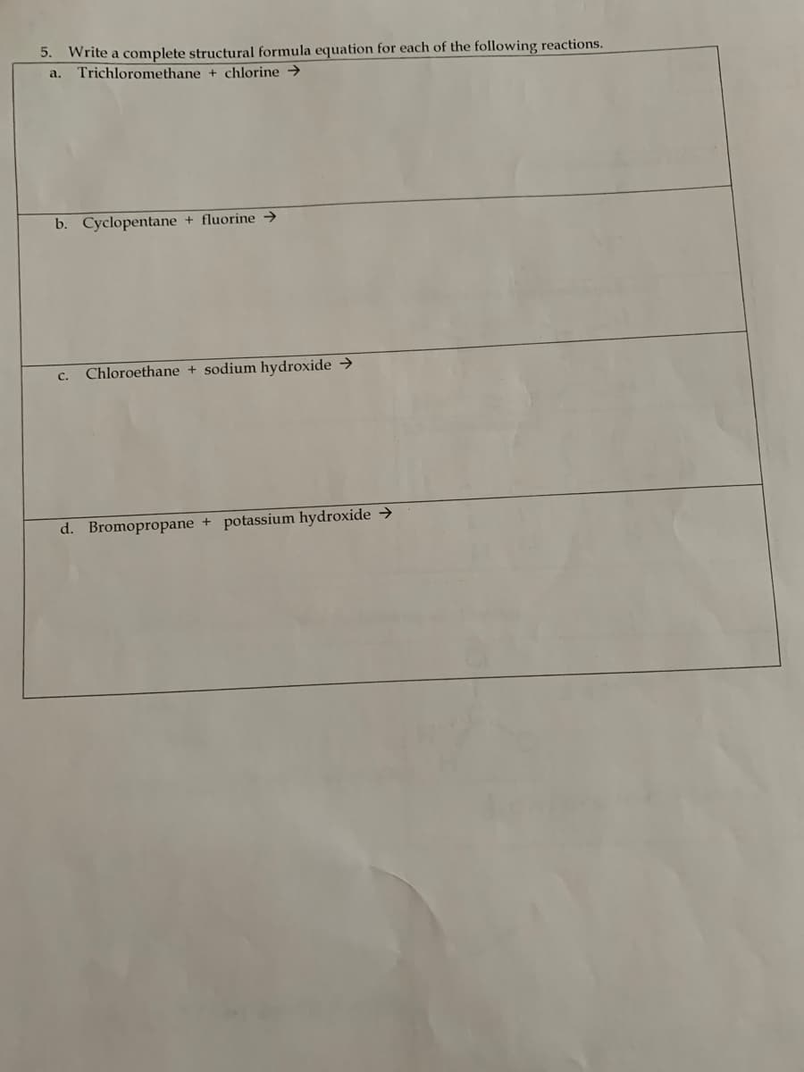 5. Write a complete structural formula equation for each of the following reactions.
a.
Trichloromethane + chlorine →
b. Cyclopentane + fluorine →
с.
Chloroethane + sodium hydroxide →
d. Bromopropane + potassium hydroxide →
