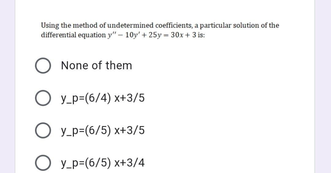 Using the method of undetermined coefficients, a particular solution of the
differential equation y" - 10y'+ 25y = 30x+ 3 is:
%3D
None of them
O y_p=(6/4) x+3/5
O y_p=(6/5) x+3/5
O y_p=(6/5) x+3/4
