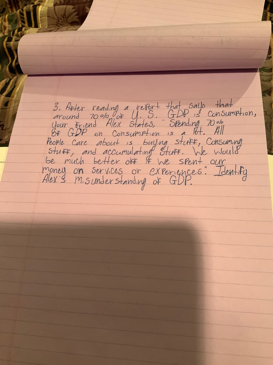 3. Aeter
around
Your Friend Alex states, " SPending 70 ole
& GDP on Consumption is
People Care about is
Stuff, and accumulating Stut. We would
be much better okf $ we SPent our
money on Ser Vices or ex Periences: Identif
Alex s m.sunder standing of GDP.
a refort that Sals that
70 olo ok U. S. GDP i$ conSumption,
16t. All
buyıng stutf, Consuming
reading
