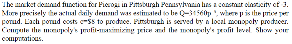 The market demand function for Pierogi in Pittsburgh Pennsylvania has a constant elasticity of -3.
More precisely the actual daily demand was estimated to be Q=34560p3, where p is the price per
pound. Each pound costs c-$8 to produce. Pittsburgh is served by a local monopoly producer.
Compute the monopoly's profit-maximizing price and the monopoly's profit level. Show your
computations.