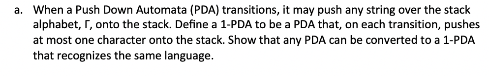 a. When a Push Down Automata (PDA) transitions, it may push any string over the stack
alphabet, r, onto the stack. Define a 1-PDA to be a PDA that, on each transition, pushes
at most one character onto the stack. Show that any PDA can be converted to a 1-PDA
that recognizes the same language.