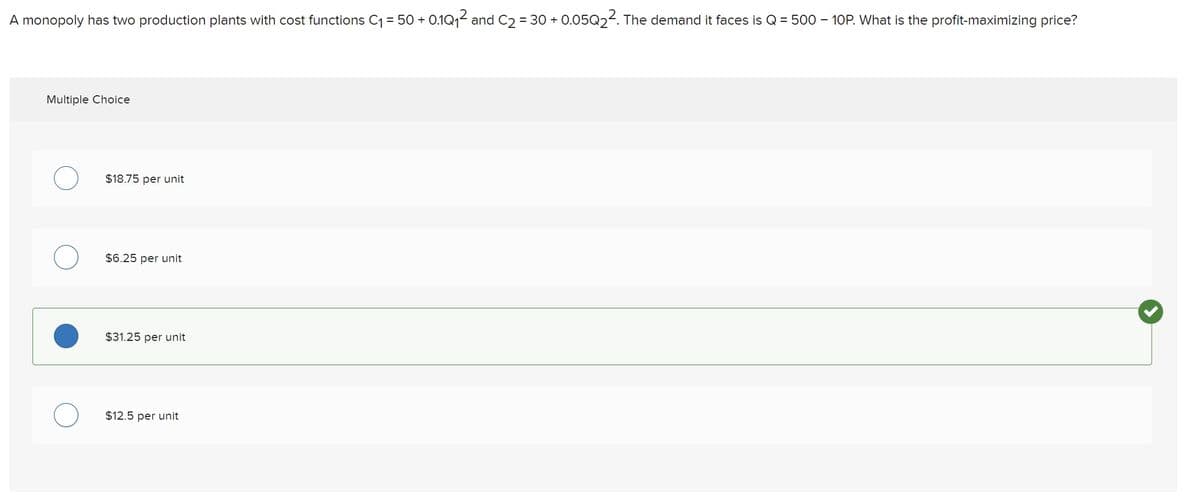 A monopoly has two production plants with cost functions C₁ = 50+ 0.1Q₁² and C₂ = 30 + 0.05Q₂². The demand it faces is Q = 500 - 10P. What is the profit-maximizing price?
Multiple Choice
$18.75 per unit
$6.25 per unit
$31.25 per unit
$12.5 per unit