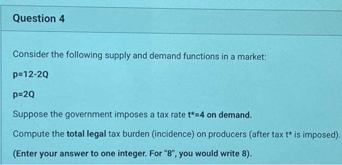 Question 4
Consider the following supply and demand functions in a market:
p=12-2Q
p=2Q
Suppose the government imposes a tax rate t*=4 on demand.
Compute the total legal tax burden (incidence) on producers (after tax t* is imposed).
(Enter your answer to one integer. For "8", you would write 8).