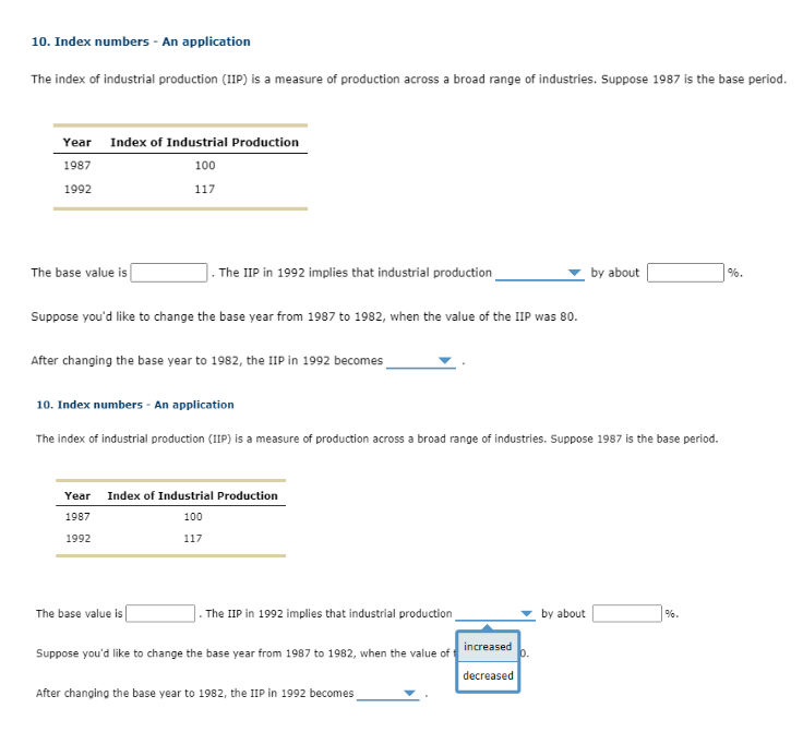 10. Index numbers - An application
The index of industrial production (IIP) is a measure of production across a broad range of industries. Suppose 1987 is the base period.
Year Index of Industrial Production
1987
100
1992
117
The base value is
The IIP in 1992 implies that industrial production
Suppose you'd like to change the base year from 1987 to 1982, when the value of the IIP was 80.
After changing the base year to 1982, the IIP in 1992 becomes
10. Index numbers - An application
The index of industrial production (IIP) is a measure of production across a broad range of industries. Suppose 1987 is the base period.
Year Index of Industrial Production
1987
100
1992
117
The base value is
The IIP in 1992 implies that industrial production
Suppose you'd like to change the base year from 1987 to 1982, when the value of
After changing the base year to 1982, the IIP in 1992 becomes
increased
decreased
by about
by about
%-
%.