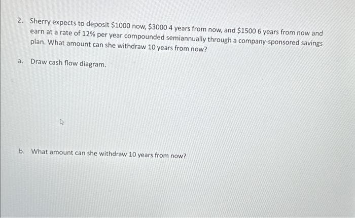 2. Sherry expects to deposit $1000 now, $3000 4 years from now, and $1500 6 years from now and
earn at a rate of 12% per year compounded semiannually through a company-sponsored savings
plan. What amount can she withdraw 10 years from now?
a. Draw cash flow diagram.
4
b. What amount can she withdraw 10 years from now?