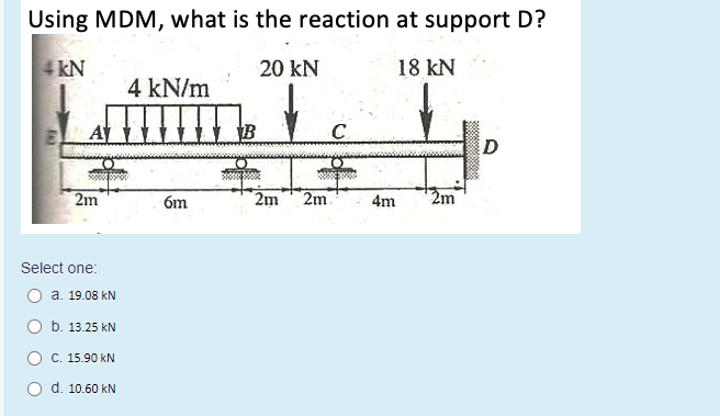 Using MDM, what is the reaction at support D?
4 kN
20 kN
18 kN
4 kN/m
A
B
C.
D
2m
6m
2m
2m
4m
Select one:
О а. 19.08 kN
O b. 13.25 kN
C. 15.90 kN
d. 10.60 kN
