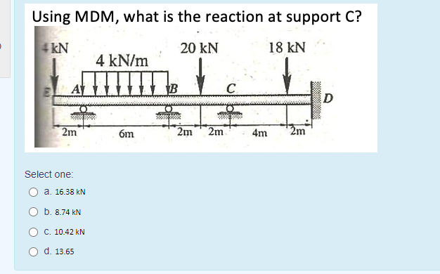 Using MDM, what is the reaction at support C?
4 kN
20 kN
18 kN
4 kN/m
A
C.
D
2m
6m
2m
2m
4m
2m
Select one:
О а. 16.38 kN
O b. 8.74 kN
C. 10.42 kN
d. 13.65
