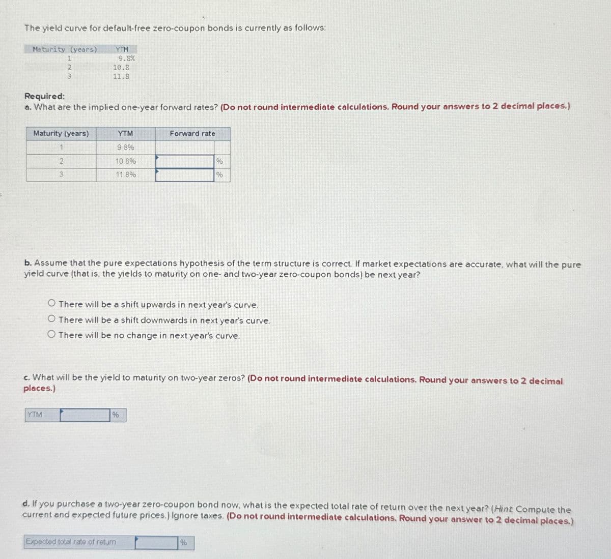 The yield curve for default-free zero-coupon bonds is currently as follows:
Maturity (years)
YTM
1
9.8%
2
10.8
3
11.8
Required:
a. What are the implied one-year forward rates? (Do not round intermediate calculations. Round your answers to 2 decimal places.)
Maturity (years)
YTM
Forward rate
1
9.8%
2
3
10.8%
11.8%
%
%
b. Assume that the pure expectations hypothesis of the term structure is correct. If market expectations are accurate, what will the pure
yield curve (that is, the yields to maturity on one- and two-year zero-coupon bonds) be next year?
O There will be a shift upwards in next year's curve.
O There will be a shift downwards in next year's curve.
O There will be no change in next year's curve.
c. What will be the yield to maturity on two-year zeros? (Do not round intermediate calculations. Round your answers to 2 decimal
places.)
YTM
%
d. If you purchase a two-year zero-coupon bond now, what is the expected total rate of return over the next year? (Hint: Compute the
current and expected future prices.) Ignore taxes. (Do not round intermediate calculations. Round your answer to 2 decimal places.)
Expected total rate of return
%