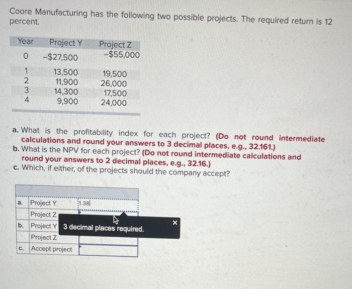 Coore Manufacturing has the following two possible projects. The required return is 12
percent.
Year Project Y
Project Z
0
-$27,500
-$55,000
1
13,500
19,500
234
2
11,900
26,000
3
14,300
17,500
9,900
24,000
a. What is the profitability index for each project? (Do not round intermediate
calculations and round your answers to 3 decimal places, e.g., 32.161.)
b. What is the NPV for each project? (Do not round intermediate calculations and
round your answers to 2 decimal places, e.g., 32.16.)
c. Which, if either, of the projects should the company accept?
a. Project Y
Project Z
1.38
ง
b. Project Y 3 decimal places required.
Project Z
c. Accept project
x