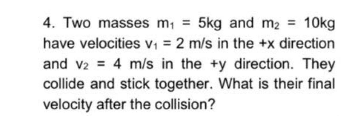 4. Two masses m, = 5kg and m2 = 10kg
have velocities v1 = 2 m/s in the +x direction
and v2 = 4 m/s in the +y direction. They
collide and stick together. What is their final
velocity after the collision?
