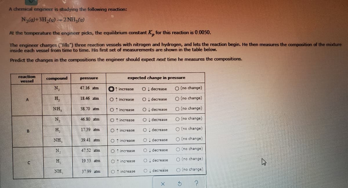 A chemical engineer is studying the following reaction:
N2@)+3H,(@)2 NH3(0)
At the temperature the engineer picks, the equilibrium constant K for this reaction is 0.0050.
The engineer charges (fills") three reaction vessels with nitrogen and hydrogen, and lets the reaction begin. He then measures the composition of the mixture
inside each vessel from time to time. His first set of measurements are shown in the table below.
Predict the changes in the compositions the engineer should expect next time he measures the compositions.
reaction
vessel
compound
expected change in pressure
pressure
N.
47 16 atm
Ot increase
O i decrease
O (no change)
H.
18.46 atm
O 1 increase
Oi decrease
O (no change)
A.
NH,
38.10 atm
O t increasSe
O I decrease
O (no change)
46 80 atm
O increase
O I decrease
O (no change)
7:39 atm
O 1 increase
O. decrease
O (no change)
NH
39.41 atm
C t increase
O. decrease
O (no change)
N.
452 atm
O* increase
O, decrease
O (no change)
O! decrease
O (no change)
H.
19 53 atm
01 norease
NH,
O increase
O. decrease
O (no change)
37 99 atm
00 O
