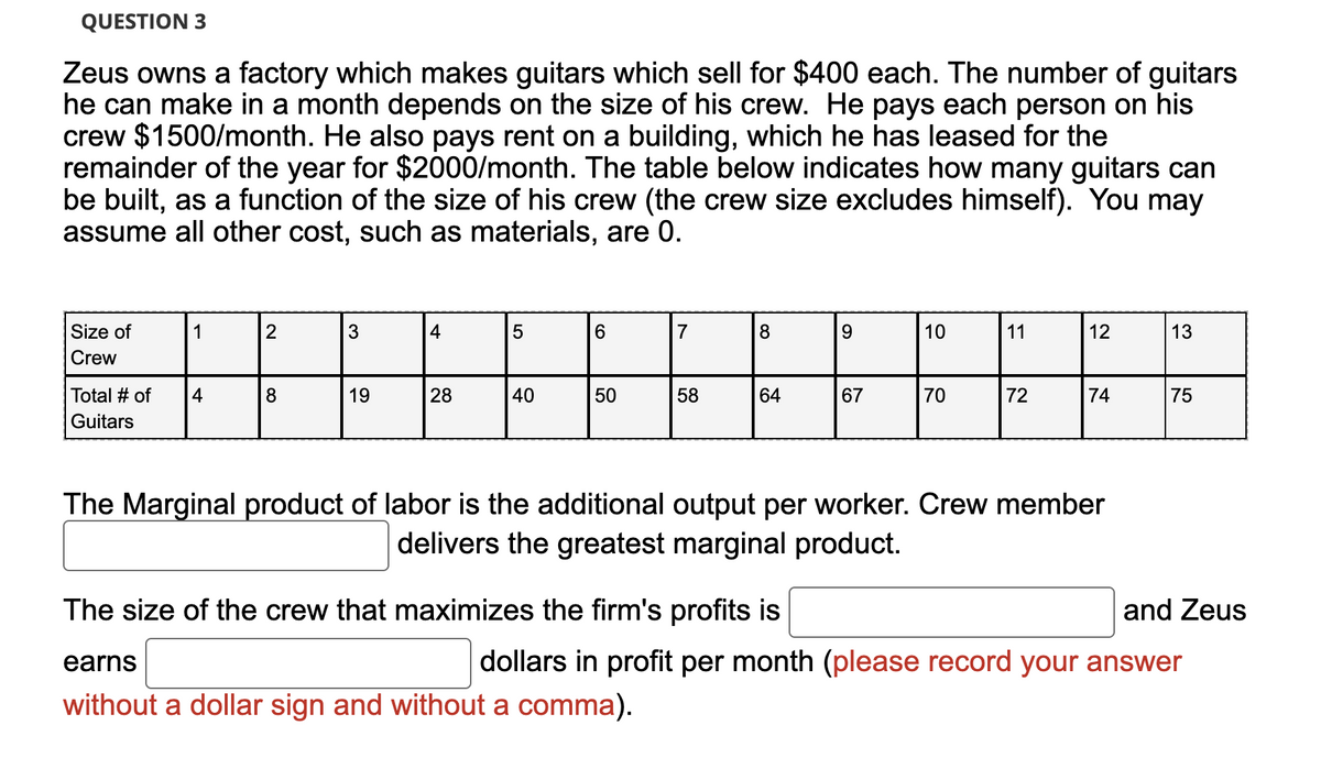 QUESTION 3
Zeus owns a factory which makes guitars which sell for $400 each. The number of guitars
he can make in a month depends on the size of his crew. He pays each person on his
crew $1500/month. He also pays rent on a building, which he has leased for the
remainder of the year for $2000/month. The table below indicates how many guitars can
be built, as a function of the size of his crew (the crew size excludes himself). You may
assume all other cost, such as materials, are 0.
Size of
Crew
Total # of
Guitars
1
4
2
8
3
19
4
28
5
40
6
50
7
58
8
earns
without a dollar sign and without a comma).
64
The size of the crew that maximizes the firm's profits is
9
67
10
70
11
72
12
The Marginal product of labor is the additional output per worker. Crew member
delivers the greatest marginal product.
74
13
and Zeus
dollars in profit per month (please record your answer
75