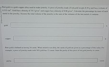 Macmillan Learning
Red gold is a gold-copper alloy used to make jewelry. A piece of jewelry made of red gold weighs 8.50 g and has a volume of
0.535 cm. Gold has a density of 19.3 g/cm² and copper has a density of 8.96 g/cm'. Calculate the percentage by mass of each
metal in the jewelry. Assume the total volume of the jewelry is the sum of the volumes of the two metals it contains.
gold:
copper.
Pure gold is defined as having 24 carats. When mixed in an alloy, the carats of gold are given as a percentage of this value. For
example, a piece of jewelry made with 50% gold has 12 carats. State the purity of this piece of red gold jewelry in carats.
purity:
carats