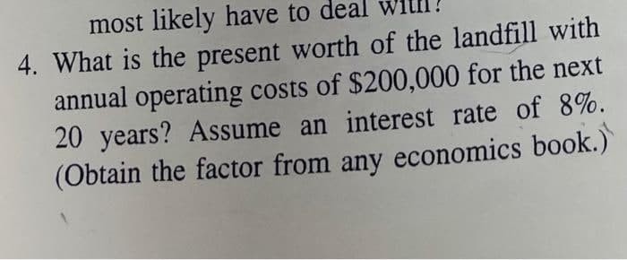 most likely have to deal
4. What is the present worth of the landfill with
annual operating costs of $200,000 for the next
20 years? Assume an interest rate of 8%.
(Obtain the factor from any economics book.)
