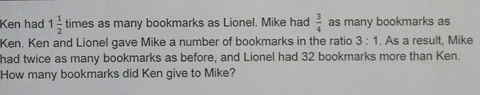 3
Ken had 1 times as many bookmarks as Lionel. Mike had
as many bookmarks as
4
Ken. Ken and Lionel gave Mike a number of bookmarks in the ratio 3:1. As a result, Mike
had twice as many bookmarks as before, and Lionel had 32 bookmarks more than Ken.
How many bookmarks did Ken give to Mike?
