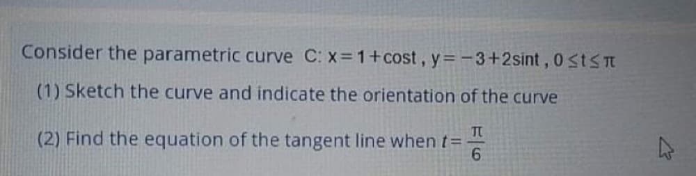 Consider the parametric curve C: x=1+cost, y= -3+2sint, 0 stS
(1) Sketch the curve and indicate the orientation of the curve
TO
(2) Find the equation of the tangent line when t=
6.
