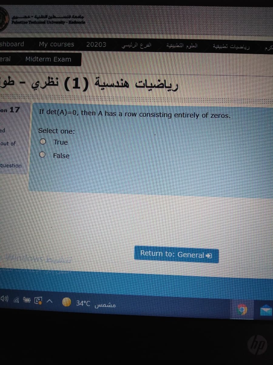 Tle Un oorle
shboard
My courses
20203
الفرع الرئیسی
العلوم التطبيقية
رياضيات تطبيقية
كرم
eral
Midterm Exam
رياضيات هندسية )1( نظري - طو
%3D
on 17
If det(A)=0, then A has a row consisting entirely of zeros.
ed
Select one:
out of
True
False
question
Return to: General +
花
34°C o
