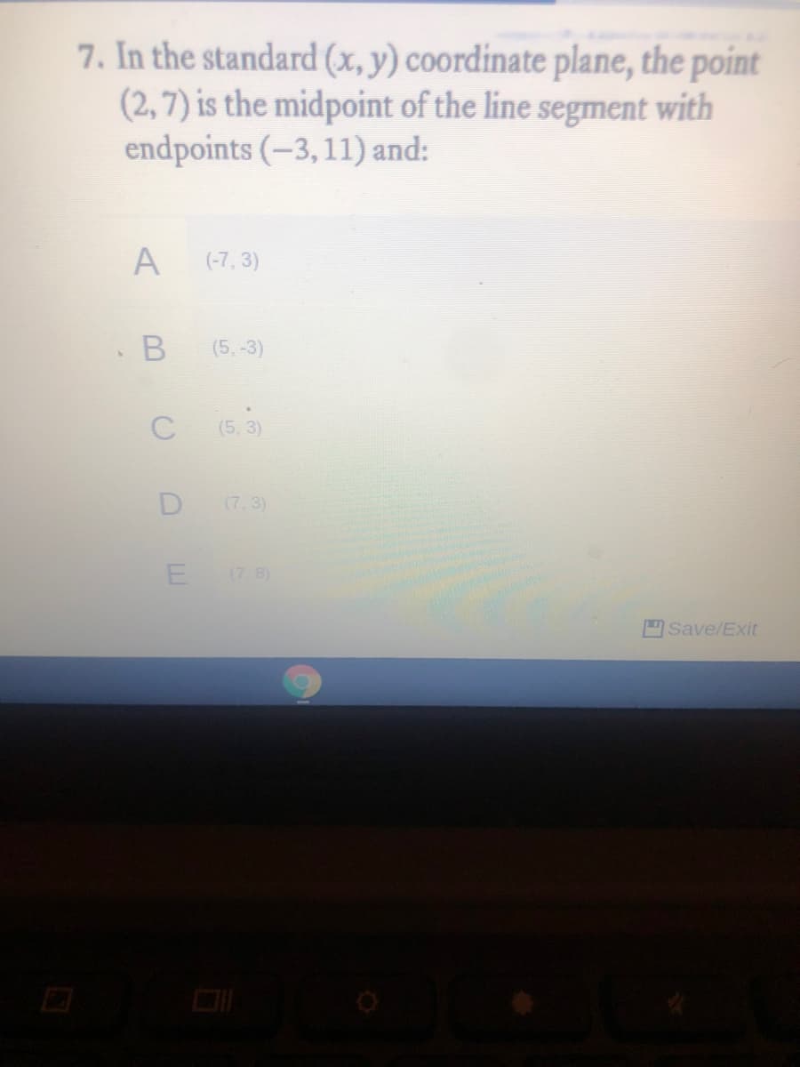7. In the standard (x, y) coordinate plane, the point
(2, 7) is the midpoint of the line segment with
endpoints (-3,11) and:
A
(-7, 3)
(5.-3)
C
(5,3)
D
(7, 3)
(7.8)
Save/Exit
