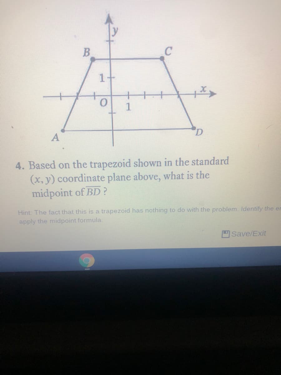 B
1
A
4. Based on the trapezoid shown in the standard
(x, y) coordinate plane above, what is the
midpoint of BD?
Hint: The fact that this is a trapezoid has nothing to do with the problem. Identify the er
apply the midpoint formula.
Save/Exit
