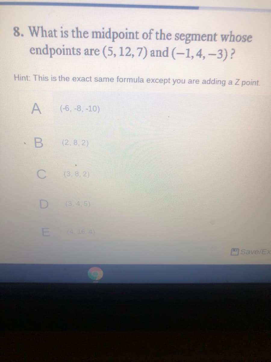 8. What is the midpoint of the segment whose
endpoints are (5, 12, 7) and (–1,4, –3)?
Hint: This is the exact same formula except you are adding a Z point.
(-6, -8, -10)
(2, 8, 2)
(3,8, 2)
D
(3.4.5)
(4. 16.4)
Save/Ex
