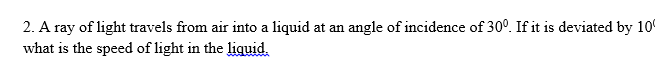 2. A ray of light travels from air into a liquid at an angle of incidence of 30°. If it is deviated by 10
what is the speed of light in the liquid.
