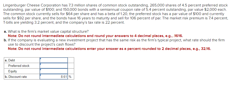 Lingenburger Cheese Corporation has 7.3 million shares of common stock outstanding, 265,000 shares of 4.5 percent preferred stock
outstanding, par value of $100; and 150,000 bonds with a semiannual coupon rate of 5.4 percent outstanding, par value $2,000 each.
The common stock currently sells for $64 per share and has a beta of 1.20, the preferred stock has a par value of $100 and currently
sells for $92 per share, and the bonds have 16 years to maturity and sell for 106 percent of par. The market risk premium is 7.4 percent,
T-bills are yielding 3.2 percent, and the company's tax rate is 22 percent.
a. What is the firm's market value capital structure?
Note: Do not round intermediate calculations and round your answers to 4 decimal places, e.g., .1616.
b. If the company is evaluating a new investment project that has the same risk as the firm's typical project, what rate should the firm
use to discount the project's cash flows?
Note: Do not round intermediate calculations enter your answer as a percent rounded to 2 decimal places, e.g., 32.16.
a. Debt
Preferred stock
Equity
b. Discount rate
8.61 %