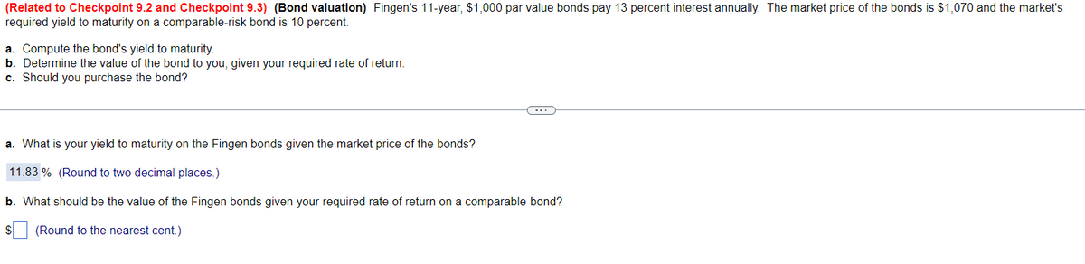 (Related to Checkpoint 9.2 and Checkpoint 9.3) (Bond valuation) Fingen's 11-year, $1,000 par value bonds pay 13 percent interest annually. The market price of the bonds is $1,070 and the market's
required yield to maturity on a comparable-risk bond is 10 percent.
a. Compute the bond's yield to maturity.
b. Determine the value of the bond to you, given your required rate of return.
c. Should you purchase the bond?
(
a. What is your yield to maturity on the Fingen bonds given the market price of the bonds?
11.83% (Round to two decimal places.)
b. What should be the value of the Fingen bonds given your required rate of return on a comparable-bond?
(Round to the nearest cent.)