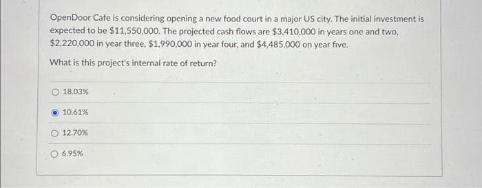 OpenDoor Cafe is considering opening a new food court in a major US city. The initial investment is
expected to be $11,550,000. The projected cash flows are $3,410,000 in years one and two,
$2,220,000 in year three, $1,990,000 in year four, and $4,485,000 on year five.
What is this project's internal rate of return?
18.03%
10.61%
12.70%
6.95%