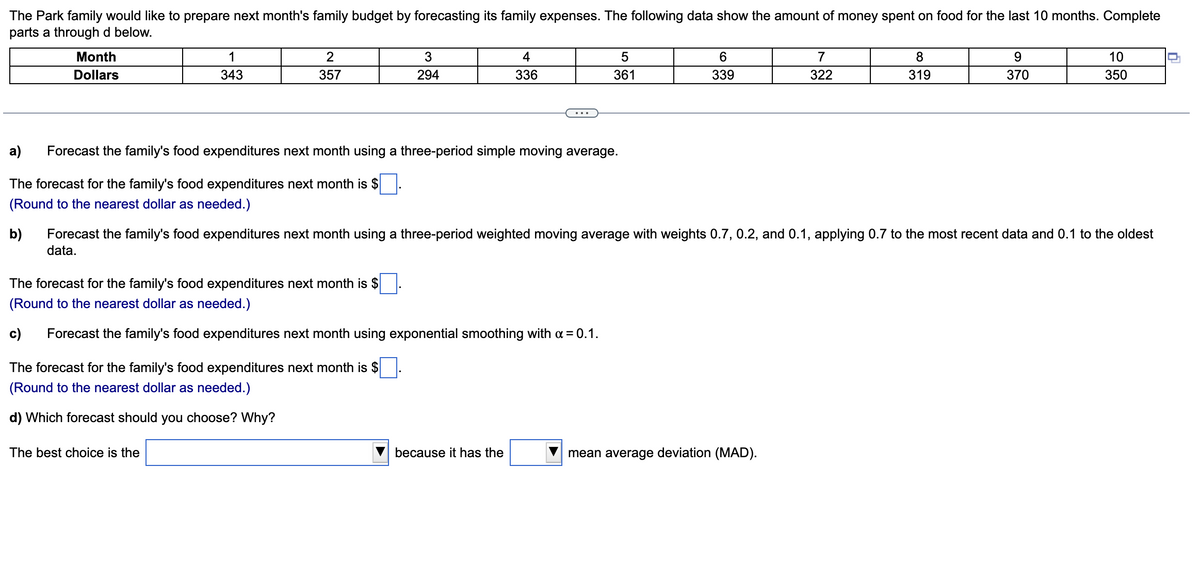 The Park family would like to prepare next month's family budget by forecasting its family expenses. The following data show the amount of money spent on food for the last 10 months. Complete
parts a through d below.
Month
Dollars
1
343
2
357
3
294
The best choice is the
a) Forecast the family's food expenditures next month using a three-period simple moving average.
The forecast for the family's food expenditures next month is $
(Round to the nearest dollar as needed.)
b)
The forecast for the family's food expenditures next month is $
(Round to the nearest dollar as needed.)
d) Which forecast should you choose? Why?
4
336
The forecast for the family's food expenditures next month is $
(Round to the nearest dollar as needed.)
c) Forecast the family's food expenditures next month using exponential smoothing with a = 0.1.
5
361
because it has the
6
339
Forecast the family's food expenditures next month using a three-period weighted moving average with weights 0.7, 0.2, and 0.1, applying 0.7 to the most recent data and 0.1 to the oldest
data.
7
322
mean average deviation (MAD).
8
319
9
370
10
350
D