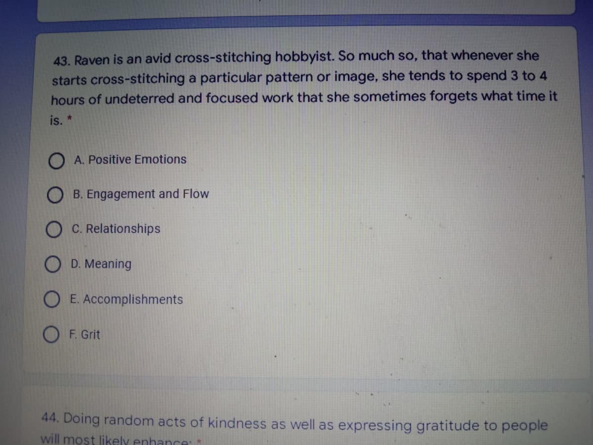43. Raven is an avid cross-stitching hobbyist. So much so, that whenever she
starts cross-stitching a particular pattern or image, she tends to spend 3 to 4
hours of undeterred and focused work that she sometimes forgets what time it
is. *
O A. Positive Emotions
O B. Engagement and Flow
O C. Relationships
O D. Meaning
E. Accomplishments
F. Grit
44. Doing random acts of kindness as well as expressing gratitude to people
will most likely enhance:*
