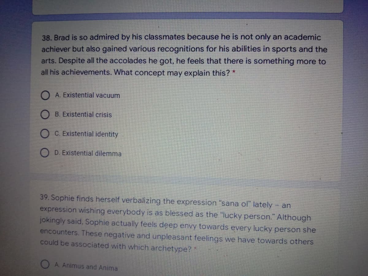 38. Brad is so admired by his classmates because he is not only an academic
achiever but also gained various recognitions for his abilities in sports and the
arts. Despite all the accolades he got, he feels that there is something more to
all his achievements. What concept may explain this? *
O A. Existential vacuum
O B. Existential crisis
O C. Existential identity
O D. Existential dilemma
39. Sophie finds herself verbalizing the expression "sana ol" lately- an
expression wishing everybody is as blessed as the "lucky person." Although
jokingly said, Sophie actually feels deep envy towards every lucky person she
encounters. These negative and unpleasant feelings we have towards others
could be associated with which archetype?"
A. Animus and Anima
