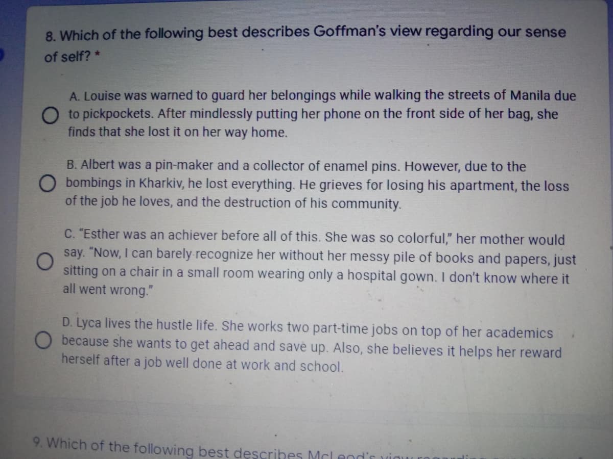 8. Which of the following best describes Goffman's view regarding our sense
of self? *
A. Louise was warned to guard her belongings while walking the streets of Manila due
O to pickpockets. After mindlessly putting her phone on the front side of her bag, she
finds that she lost it on her way home.
B. Albert was a pin-maker and a collector of enamel pins. However, due to the
O bombings in Kharkiv, he lost everything. He grieves for losing his apartment, the loss
of the job he loves, and the destruction of his community.
C. "Esther was an achiever before all of this. She was so colorful," her mother would
say. "Now, I can barely recognize her without her messy pile of books and papers, just
sitting on a chair in a small room wearing only a hospital gown. I don't know where it
all went wrong."
D. Lyca lives the hustle life. She works two part-time jobs on top of her academics
O because she wants to get ahead and savé up. Also, she believes it helps her reward
herself after a job well done at work and school.
9. Which of the following best descrihes Mclen
