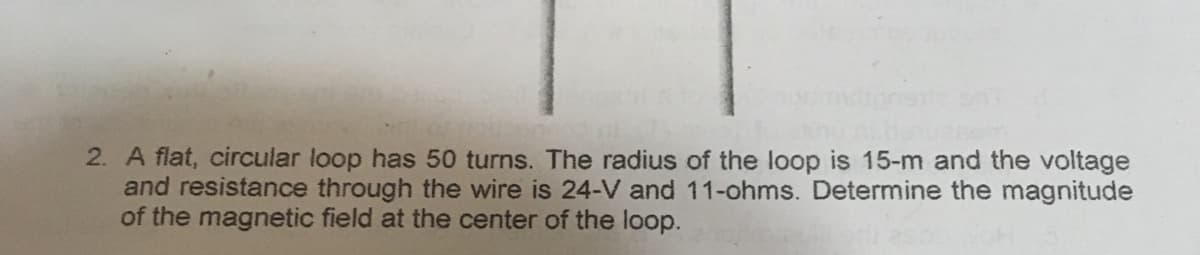 2. A flat, circular loop has 50 turns. The radius of the loop is 15-m and the voltage
and resistance through the wire is 24-V and 11-ohms. Determine the magnitude
of the magnetic field at the center of the loop.
