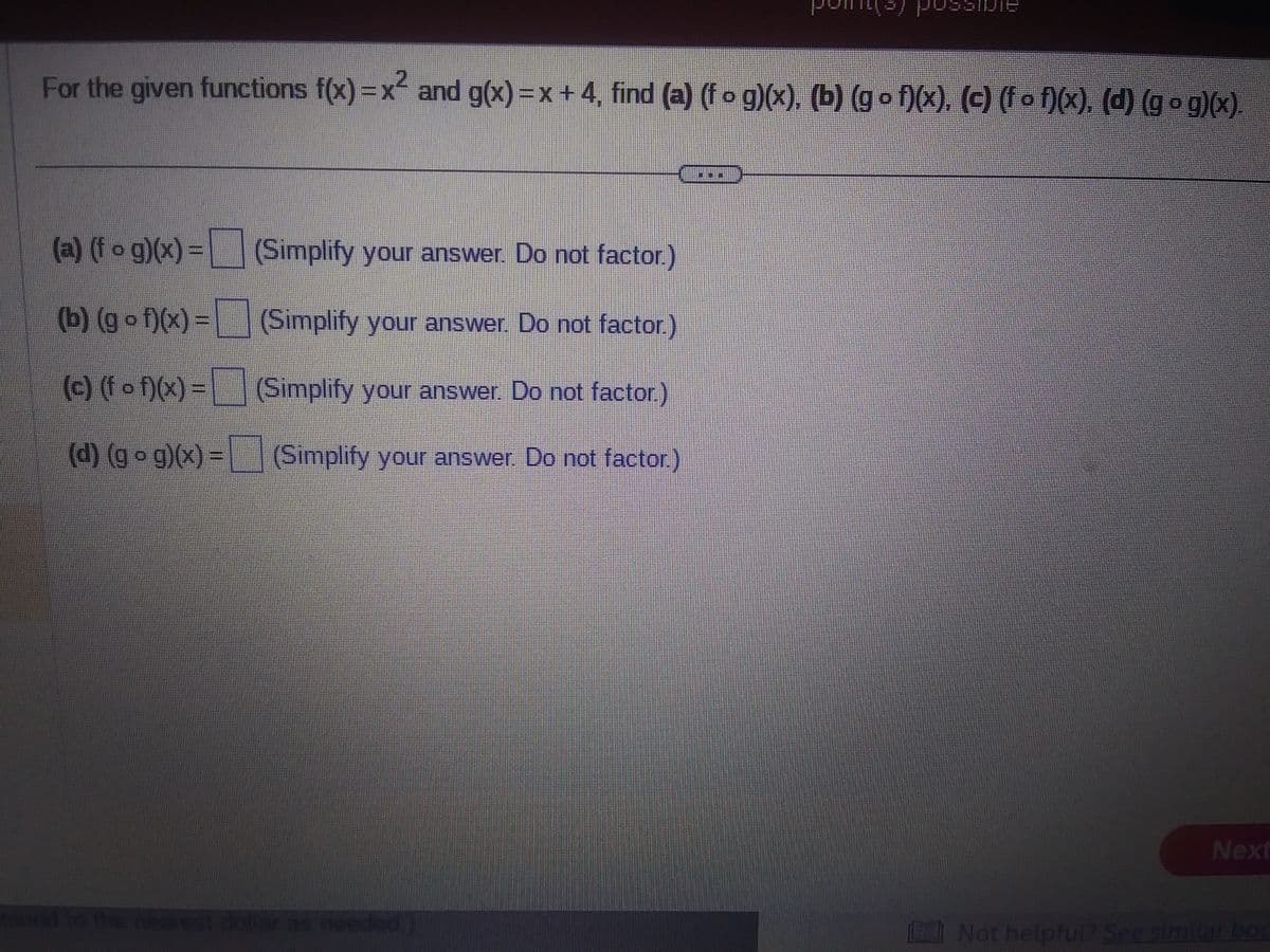 For the given functions f(x)=x² and g(x)= x + 4, find (a) (f o g)(x), (b) (gof)(x), (c) (f of)(x), (d) (g • g)(x).
(a) (fog)(x) =
(Simplify your answer. Do not factor.)
(b) (gof)(x) =
(Simplify your answer. Do not factor.)
(c) (f • f)(x) = ¯
(Simplify your answer. Do not factor.)
(d) (g • g)(x) = (Simplify your answer. Do not factor.)
Jossible
round to the nearest dollar as needed
Next
Not helpful? See similar boc