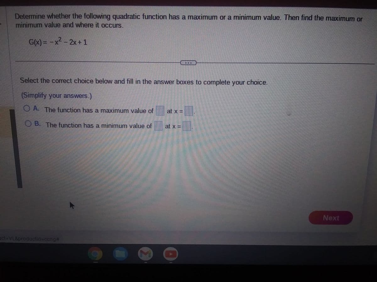 Determine whether the following quadratic function has a maximum or a minimum value. Then find the maximum or
minimum value and where it occurs.
G(x) = -x² - 2x + 1
Select the correct choice below and fill in the answer boxes to complete your choice.
(Simplify your answers.)
A. The function has a maximum value of
OB. The function has a minimum value of
ct-VL&productId=cong#
at x =
at x =____
Next