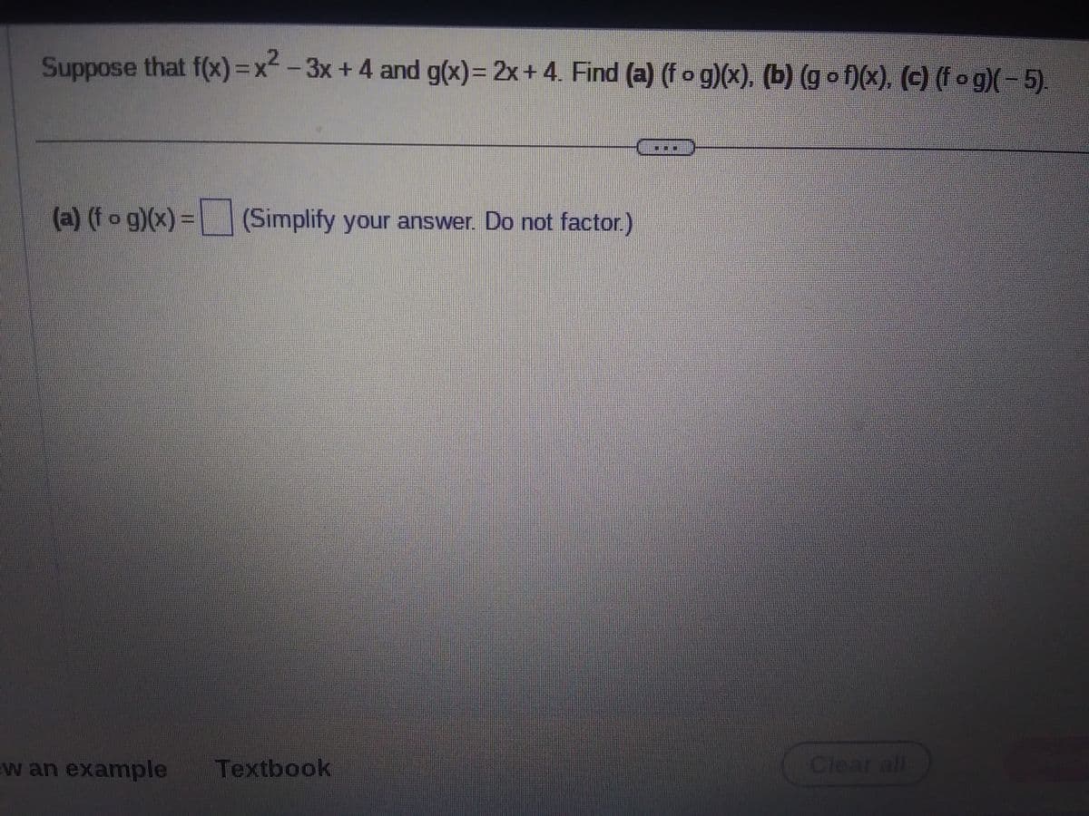 Suppose that f(x)=x²-3x+4 and g(x) = 2x+4. Find (a) (f o g)(x), (b) (gof)(x), (c) (fog)( – 5).
(a) (fog)(x) = (Simplify your answer. Do not factor.)
w an example Textbook
***
Clear all