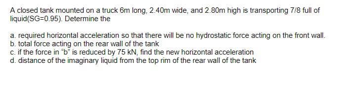 A closed tank mounted on a truck 6m long, 2.40m wide, and 2.80m high is transporting 7/8 full of
liquid(SG=0.95). Determine the
a. required horizontal acceleration so that there will be no hydrostatic force acting on the front wall.
b. total force acting on the rear wall of the tank
c. if the force in "b" is reduced by 75 kN, find the new horizontal acceleration
d. distance of the imaginary liquid from the top rim of the rear wall of the tank
