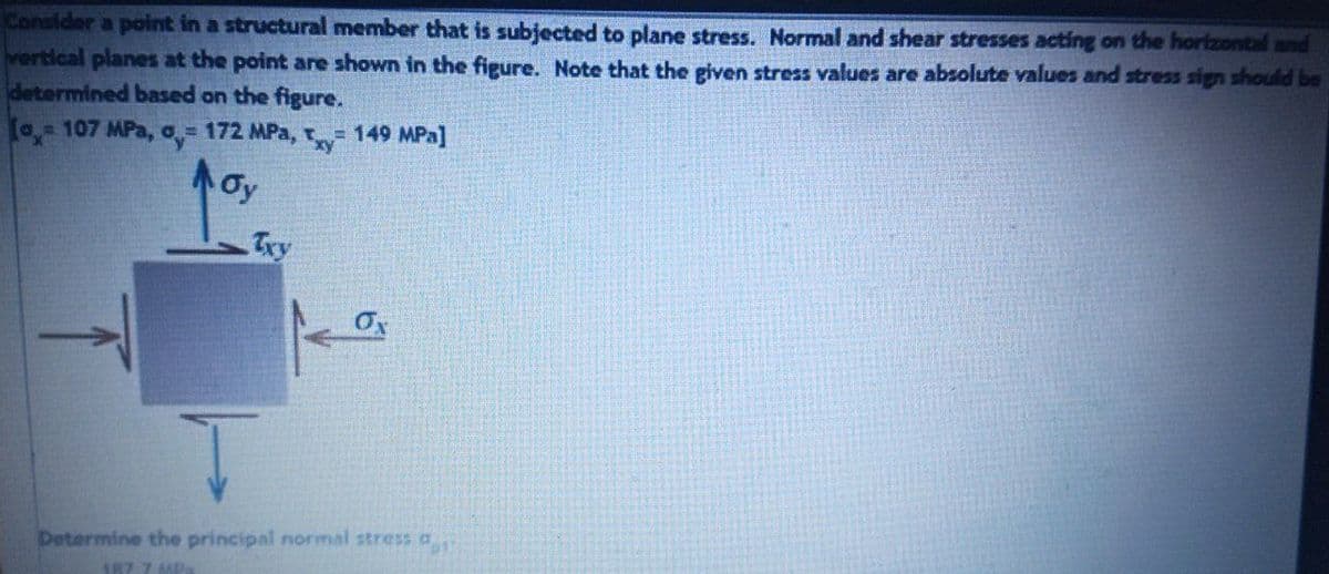 Consider a point in a structural member that is subjected to plane stress. Normal and shear stresses acting on the horizontal and
vertical planes at the point are shown in the figure. Note that the given stress values are absolute values and stress sign should be
determined based on the figure.
[o 107 MPa, o = 172 MPa, t= 149 MPa]
Oy
Try
Determine the principal normal stress a
A8T 7 MMP
